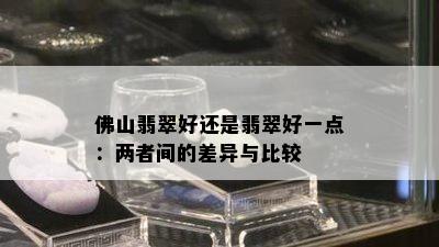 佛山翡翠好还是翡翠好一点：两者间的差异与比较