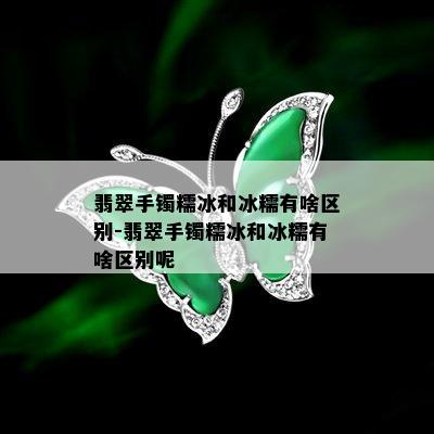 翡翠手镯糯冰和冰糯有啥区别-翡翠手镯糯冰和冰糯有啥区别呢