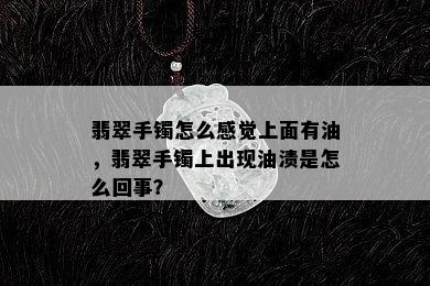 翡翠手镯怎么感觉上面有油，翡翠手镯上出现油渍是怎么回事？