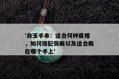 '白玉手串：适合何种属相，如何搭配佩戴以及适合戴在哪个手上'