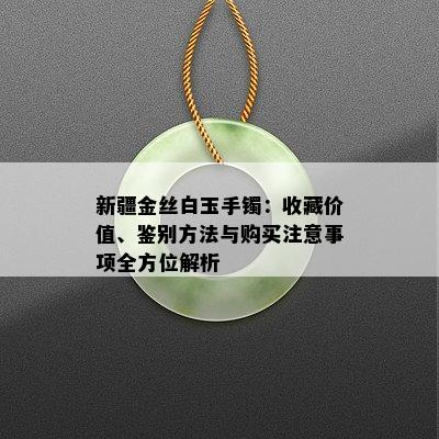 新疆金丝白玉手镯：收藏价值、鉴别方法与购买注意事项全方位解析