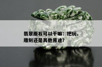 翡翠原石可以干嘛：把玩、雕刻还是其他用途？