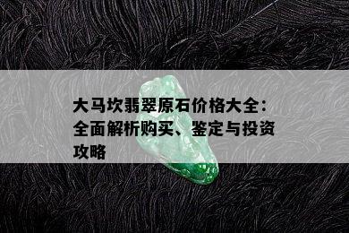 大马坎翡翠原石价格大全：全面解析购买、鉴定与投资攻略