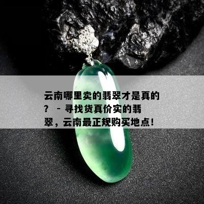 云南哪里卖的翡翠才是真的？ - 寻找货真价实的翡翠，云南最正规购买地点！