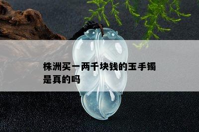 株洲买一两千块钱的玉手镯是真的吗