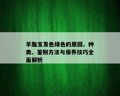 羊脂玉发色绿色的原因、种类、鉴别方法与保养技巧全面解析