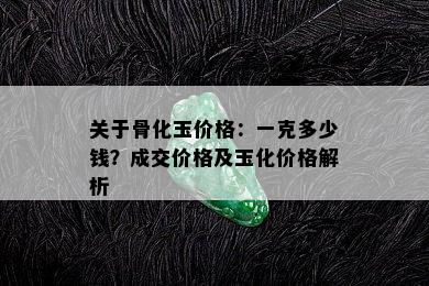 关于骨化玉价格：一克多少钱？成交价格及玉化价格解析