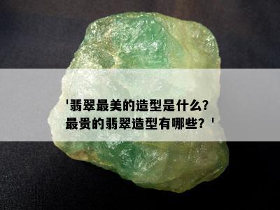 '翡翠最美的造型是什么？最贵的翡翠造型有哪些？'