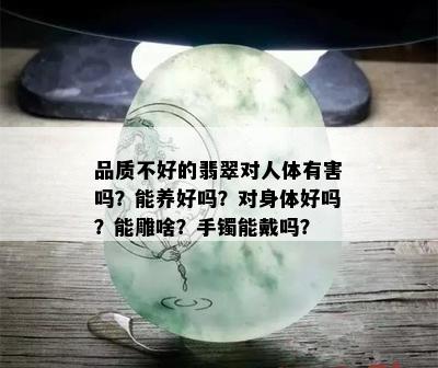 品质不好的翡翠对人体有害吗？能养好吗？对身体好吗？能雕啥？手镯能戴吗？