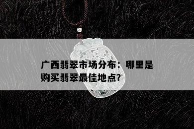 广西翡翠市场分布：哪里是购买翡翠更佳地点？