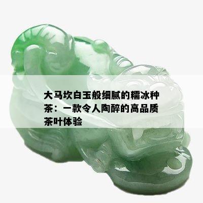 大马坎白玉般细腻的糯冰种茶：一款令人陶醉的高品质茶叶体验