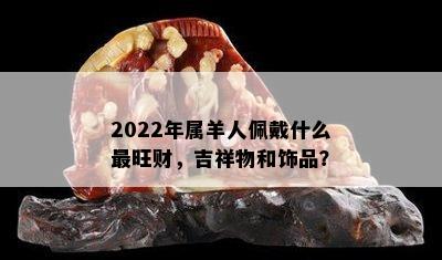 2022年属羊人佩戴什么最旺财，吉祥物和饰品？