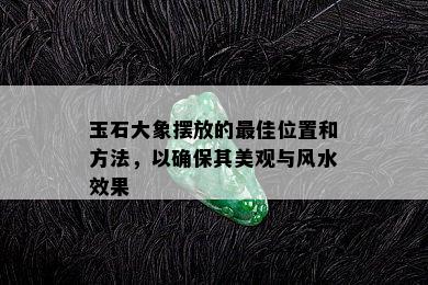 玉石大象摆放的更佳位置和方法，以确保其美观与风水效果