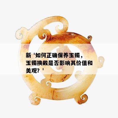 新 '如何正确保养玉镯，玉镯换戴是否影响其价值和美观？'