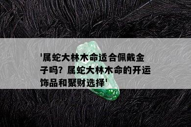 '属蛇大林木命适合佩戴金子吗？属蛇大林木命的开运饰品和聚财选择'