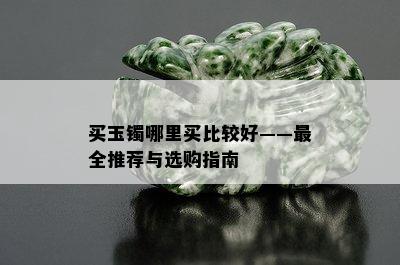 买玉镯哪里买比较好——最全推荐与选购指南