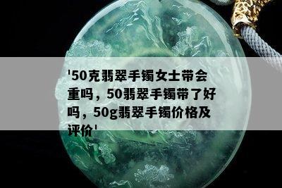 '50克翡翠手镯女士带会重吗，50翡翠手镯带了好吗，50g翡翠手镯价格及评价'