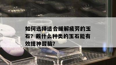 如何选择适合缓解疲劳的玉石？戴什么种类的玉石能有效提神醒脑？