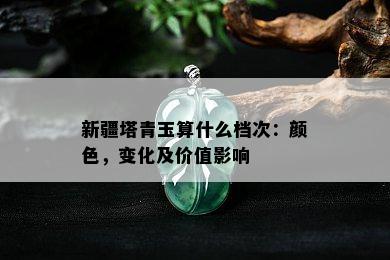 新疆塔青玉算什么档次：颜色，变化及价值影响