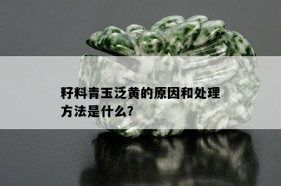 籽料青玉泛黄的原因和处理方法是什么？