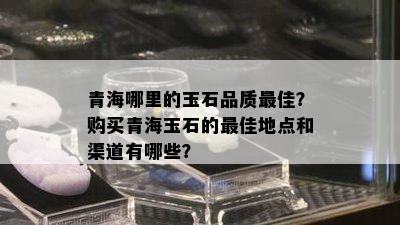 青海哪里的玉石品质更佳？购买青海玉石的更佳地点和渠道有哪些？