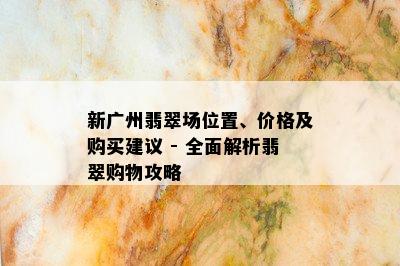 新广州翡翠场位置、价格及购买建议 - 全面解析翡翠购物攻略