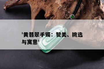 '黄翡翠手镯：赞美、挑选与寓意'