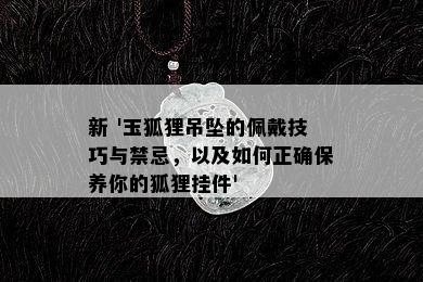 新 '玉狐狸吊坠的佩戴技巧与禁忌，以及如何正确保养你的狐狸挂件'