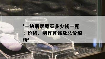 '一块翡翠原石多少钱一克：价格、制作首饰及总价解析'