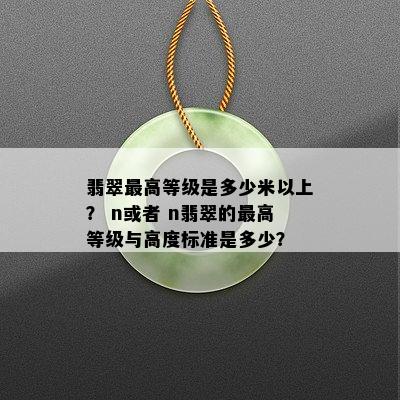 翡翠更高等级是多少米以上？ n或者 n翡翠的更高等级与高度标准是多少？