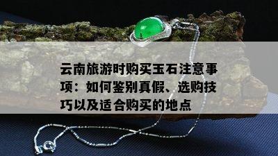 云南旅游时购买玉石注意事项：如何鉴别真假、选购技巧以及适合购买的地点