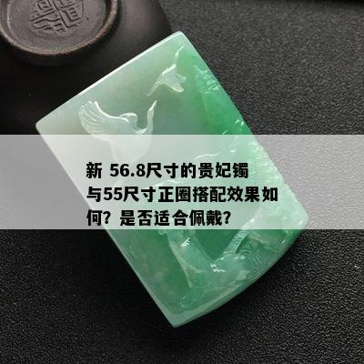 新 56.8尺寸的贵妃镯与55尺寸正圈搭配效果如何？是否适合佩戴？