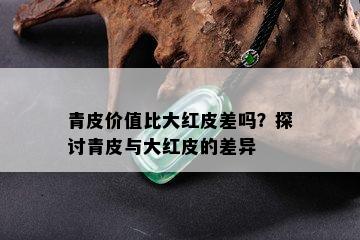 青皮价值比大红皮差吗？探讨青皮与大红皮的差异