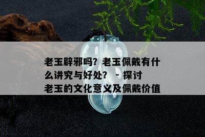 老玉辟邪吗？老玉佩戴有什么讲究与好处？ - 探讨老玉的文化意义及佩戴价值