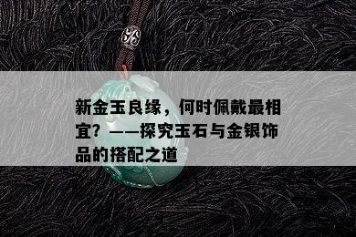 新金玉良缘，何时佩戴最相宜？——探究玉石与金银饰品的搭配之道