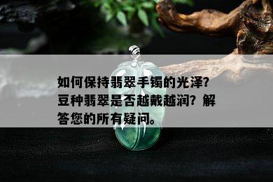 如何保持翡翠手镯的光泽？豆种翡翠是否越戴越润？解答您的所有疑问。