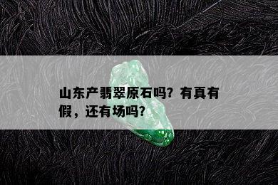 山东产翡翠原石吗？有真有假，还有场吗？