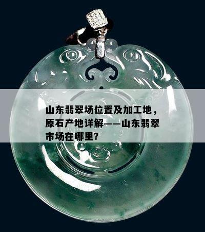 山东翡翠场位置及加工地，原石产地详解——山东翡翠市场在哪里？