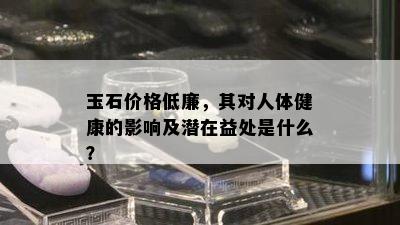 玉石价格低廉，其对人体健康的影响及潜在益处是什么？