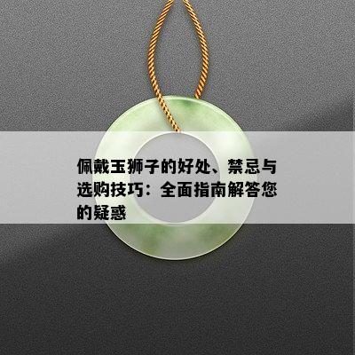 佩戴玉狮子的好处、禁忌与选购技巧：全面指南解答您的疑惑