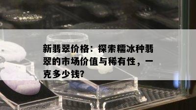 新翡翠价格：探索糯冰种翡翠的市场价值与稀有性，一克多少钱？