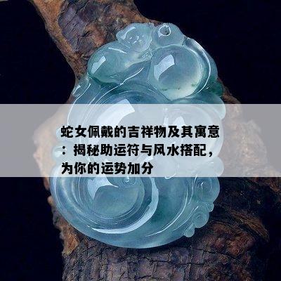 蛇女佩戴的吉祥物及其寓意：揭秘助运符与风水搭配，为你的运势加分