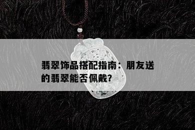 翡翠饰品搭配指南：朋友送的翡翠能否佩戴？