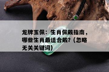 龙牌玉佩：生肖佩戴指南，哪些生肖最适合戴？(忽略无关关键词)