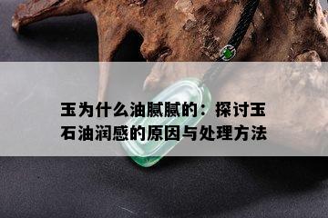 玉为什么油腻腻的：探讨玉石油润感的原因与处理方法