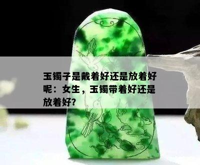 玉镯子是戴着好还是放着好呢：女生，玉镯带着好还是放着好？