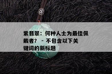 紫翡翠：何种人士为更佳佩戴者？ - 不包含以下关键词的新标题