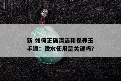 新 如何正确清洁和保养玉手镯：烫水使用是关键吗？