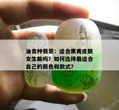 油青种翡翠：适合黑黄皮肤女生戴吗？如何选择最适合自己的颜色和款式？