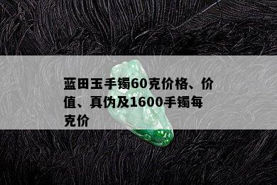 蓝田玉手镯60克价格、价值、真伪及1600手镯每克价